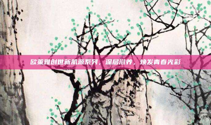 欧莱雅创世新肌源系列，深层滋养，焕发青春光彩