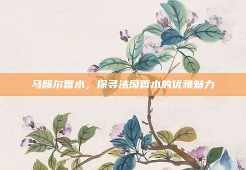 马馥尔香水，探寻法国香水的优雅魅力