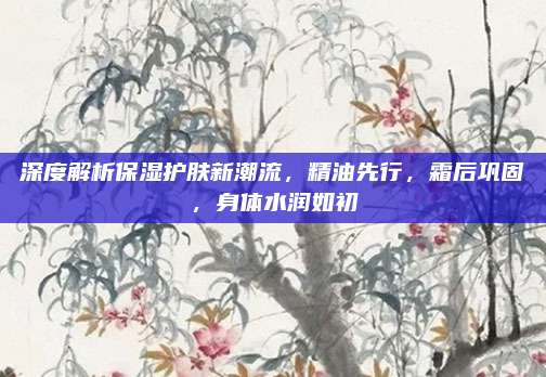 深度解析保湿护肤新潮流，精油先行，霜后巩固，身体水润如初