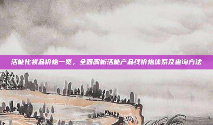 活能化妆品价格一览，全面解析活能产品线价格体系及查询方法
