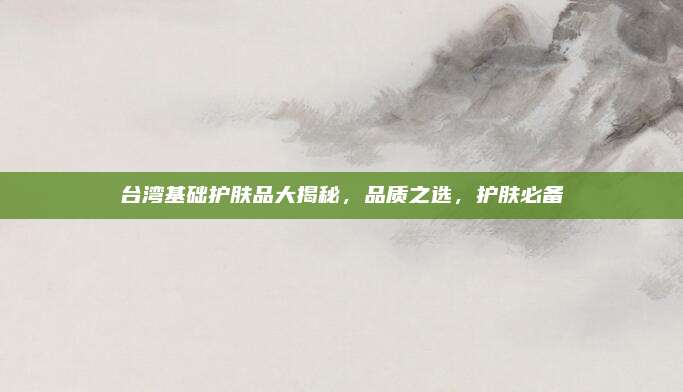 台湾基础护肤品大揭秘，品质之选，护肤必备