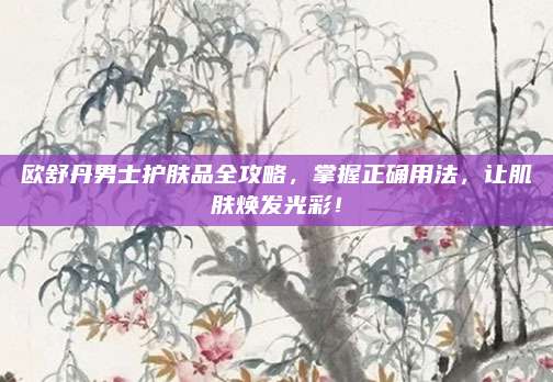 欧舒丹男士护肤品全攻略，掌握正确用法，让肌肤焕发光彩！