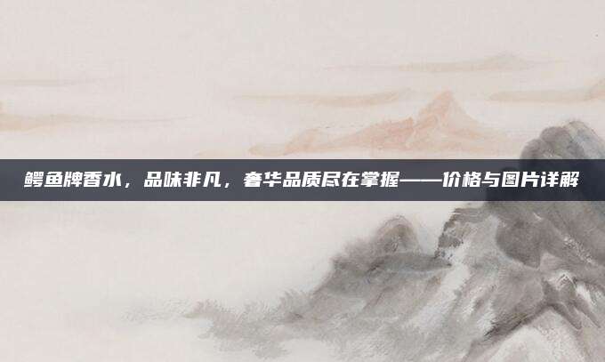 鳄鱼牌香水，品味非凡，奢华品质尽在掌握——价格与图片详解