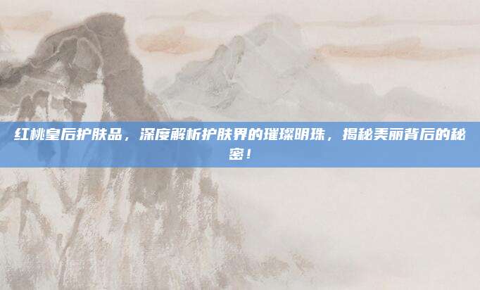 红桃皇后护肤品，深度解析护肤界的璀璨明珠，揭秘美丽背后的秘密！