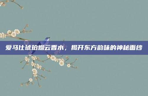 爱马仕琥珀烟云香水，揭开东方韵味的神秘面纱
