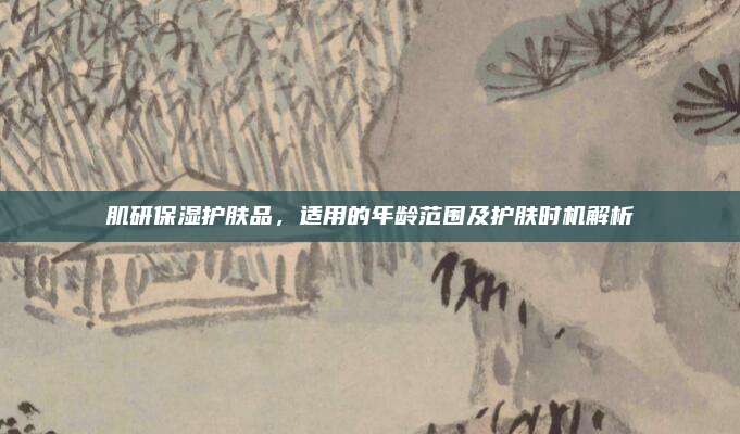 肌研保湿护肤品，适用的年龄范围及护肤时机解析