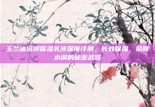 玉兰油滋润保湿乳液深度评测，长效保湿，肌肤水润的秘密武器