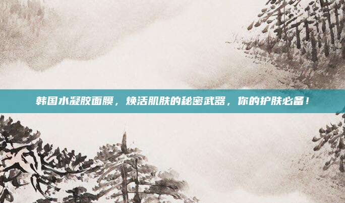 韩国水凝胶面膜，焕活肌肤的秘密武器，你的护肤必备！