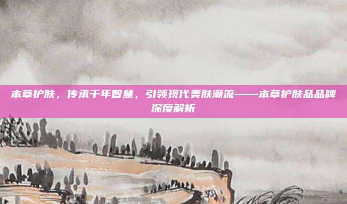 本草护肤,传承千年智慧,引领现代美肤潮流——本草护肤品品牌深度解析
