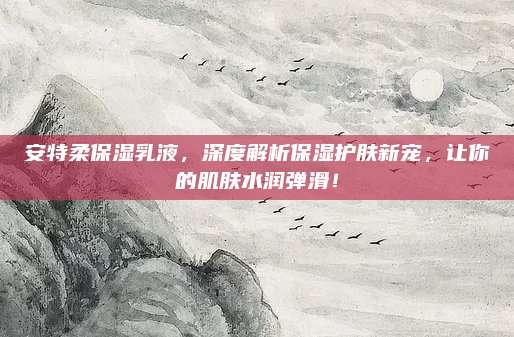 安特柔保湿乳液,深度解析保湿护肤新宠,让你的肌肤水润弹滑!