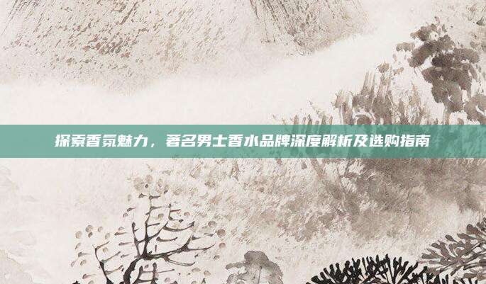 探索香氛魅力，著名男士香水品牌深度解析及选购指南