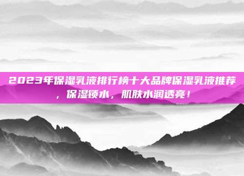 2023年保湿乳液排行榜十大品牌保湿乳液推荐,保湿锁水,肌肤水润透亮!