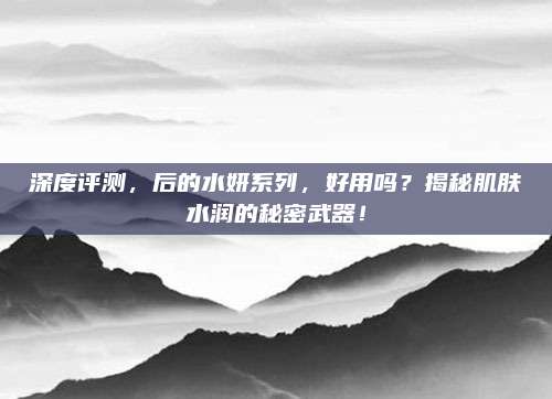 深度评测,后的水妍系列,好用吗?揭秘肌肤水润的秘密武器!