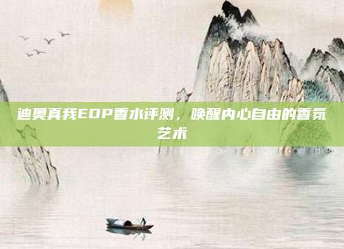 迪奥真我EDP香水评测,唤醒内心自由的香氛艺术