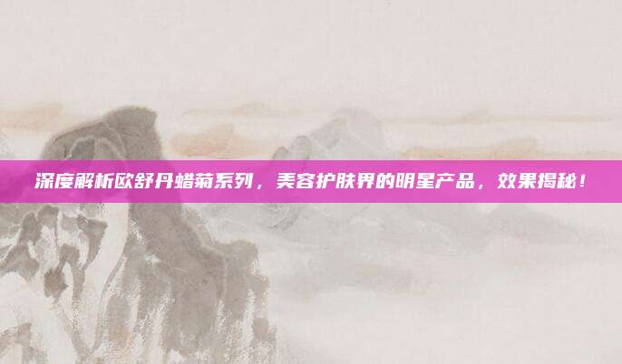 深度解析欧舒丹蜡菊系列，美容护肤界的明星产品，效果揭秘！