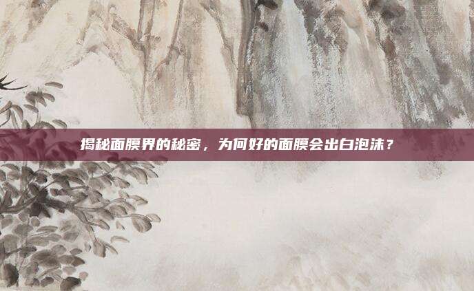 揭秘面膜界的秘密，为何好的面膜会出白泡沫？