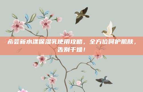 希芸新水漾保湿乳使用攻略，全方位呵护肌肤，告别干燥！