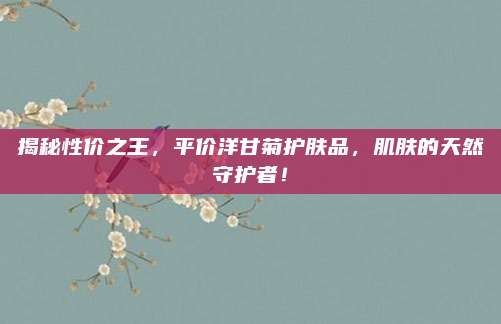 揭秘性价之王，平价洋甘菊护肤品，肌肤的天然守护者！