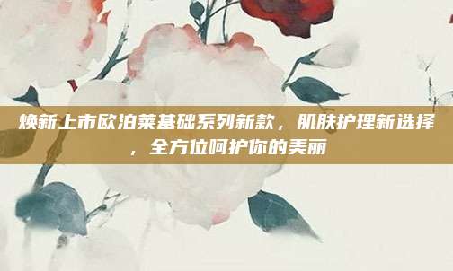 焕新上市欧泊莱基础系列新款，肌肤护理新选择，全方位呵护你的美丽
