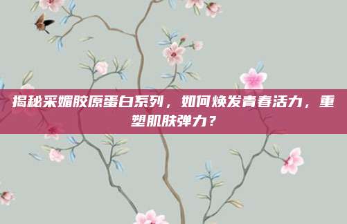 揭秘采媚胶原蛋白系列，如何焕发青春活力，重塑肌肤弹力？
