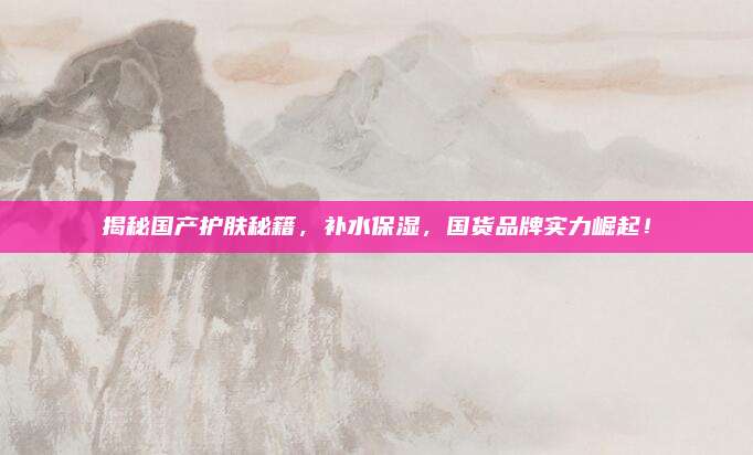 揭秘国产护肤秘籍，补水保湿，国货品牌实力崛起！