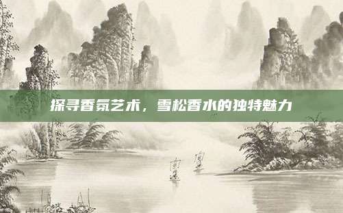 探寻香氛艺术，雪松香水的独特魅力