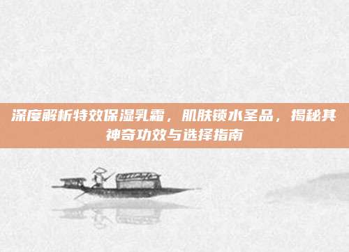 深度解析特效保湿乳霜，肌肤锁水圣品，揭秘其神奇功效与选择指南