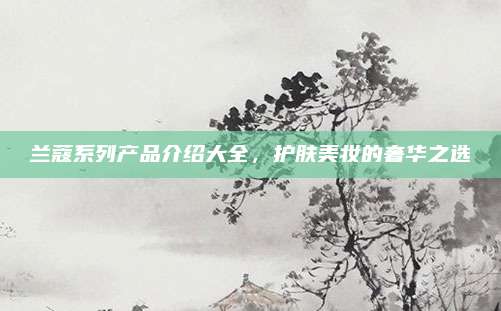 兰蔻系列产品介绍大全，护肤美妆的奢华之选