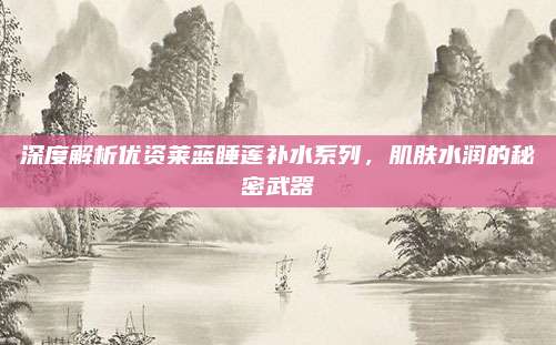 深度解析优资莱蓝睡莲补水系列，肌肤水润的秘密武器