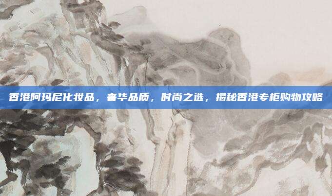香港阿玛尼化妆品，奢华品质，时尚之选，揭秘香港专柜购物攻略