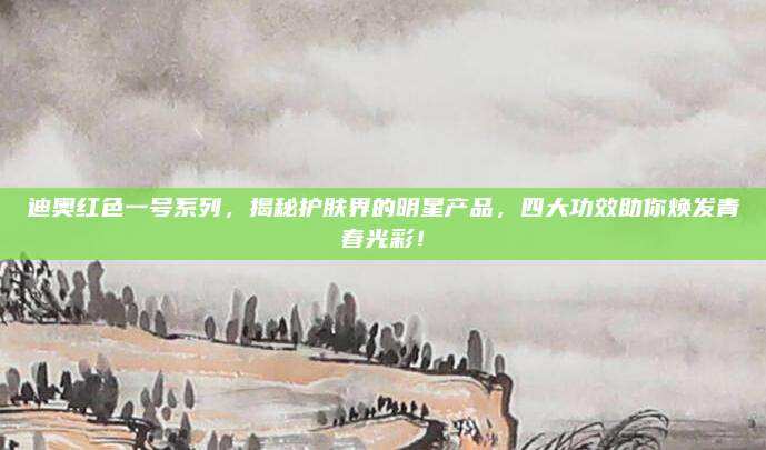 迪奥红色一号系列，揭秘护肤界的明星产品，四大功效助你焕发青春光彩！