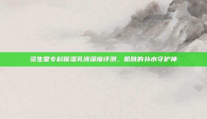 资生堂专科保湿乳液深度评测，肌肤的补水守护神