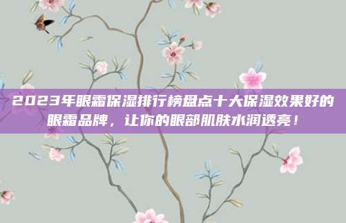 2023年眼霜保湿排行榜盘点十大保湿效果好的眼霜品牌，让你的眼部肌肤水润透亮！