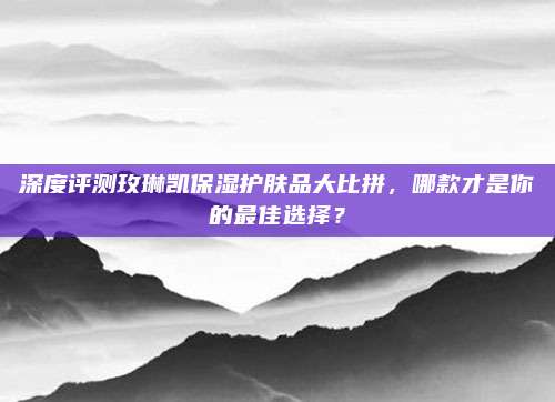 深度评测玫琳凯保湿护肤品大比拼，哪款才是你的最佳选择？
