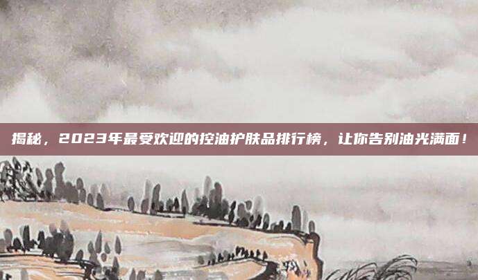 揭秘，2023年最受欢迎的控油护肤品排行榜，让你告别油光满面！