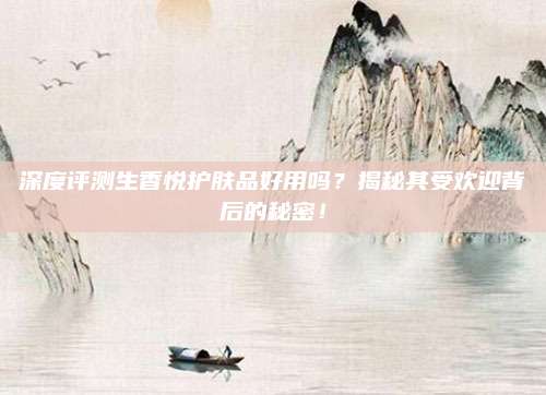 深度评测生香悦护肤品好用吗？揭秘其受欢迎背后的秘密！
