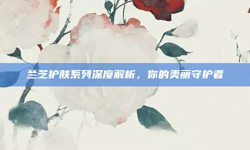 兰芝护肤系列深度解析，你的美丽守护者