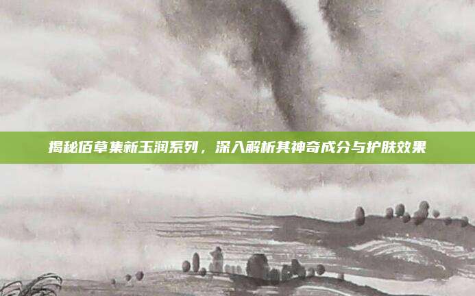 揭秘佰草集新玉润系列，深入解析其神奇成分与护肤效果