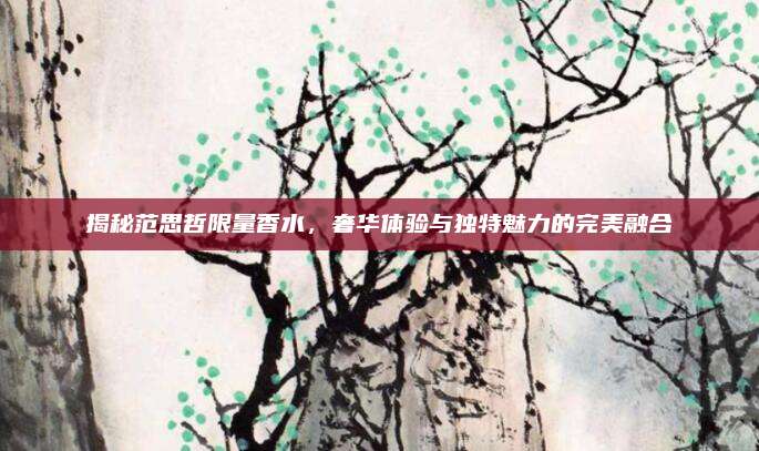 揭秘范思哲限量香水，奢华体验与独特魅力的完美融合