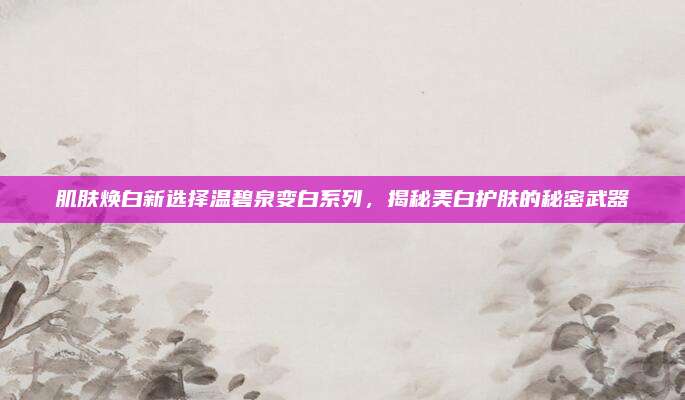 肌肤焕白新选择温碧泉变白系列，揭秘美白护肤的秘密武器