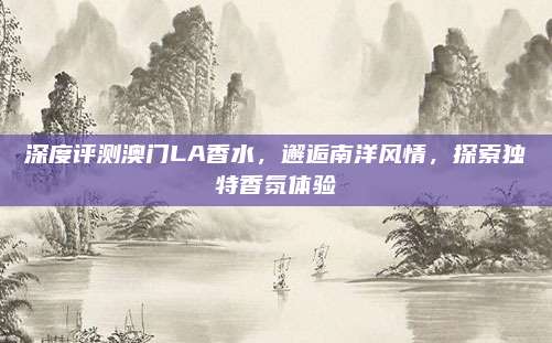 深度评测澳门LA香水，邂逅南洋风情，探索独特香氛体验