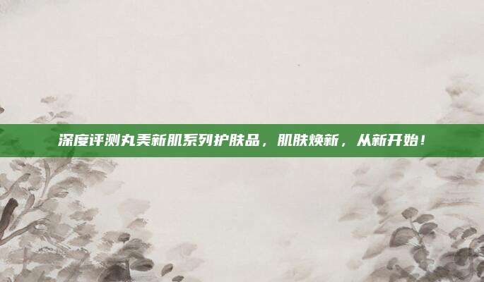 深度评测丸美新肌系列护肤品，肌肤焕新，从新开始！