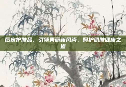 后泉护肤品，引领美丽新风尚，呵护肌肤健康之道