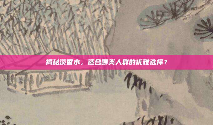 揭秘淡香水，适合哪类人群的优雅选择？