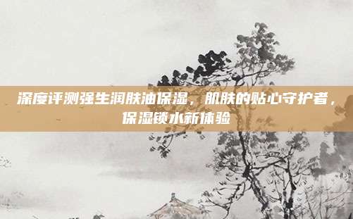 深度评测强生润肤油保湿，肌肤的贴心守护者，保湿锁水新体验