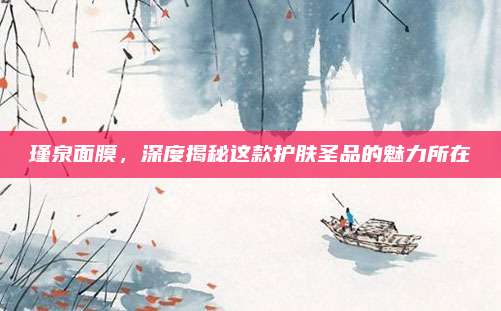 瑾泉面膜，深度揭秘这款护肤圣品的魅力所在