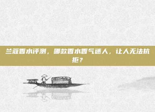 兰蔻香水评测，哪款香水香气迷人，让人无法抗拒？