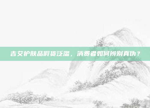 吉艾护肤品假货泛滥，消费者如何辨别真伪？