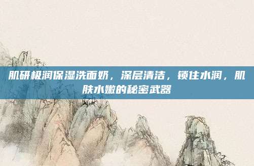 肌研极润保湿洗面奶，深层清洁，锁住水润，肌肤水嫩的秘密武器