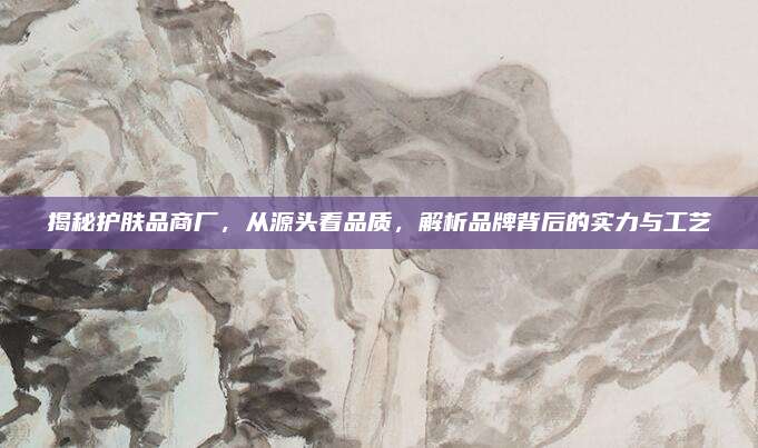 揭秘护肤品商厂,从源头看品质,解析品牌背后的实力与工艺